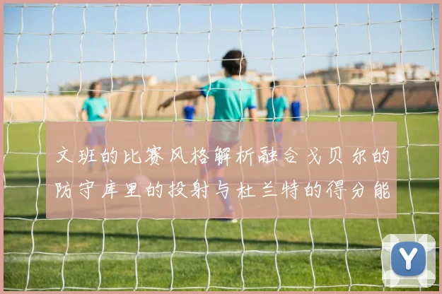 文班的比赛风格解析融合戈贝尔的防守库里的投射与杜兰特的得分能力
