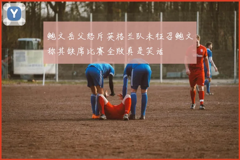 鲍文岳父怒斥英格兰队未征召鲍文称其缺席比赛全败真是笑话