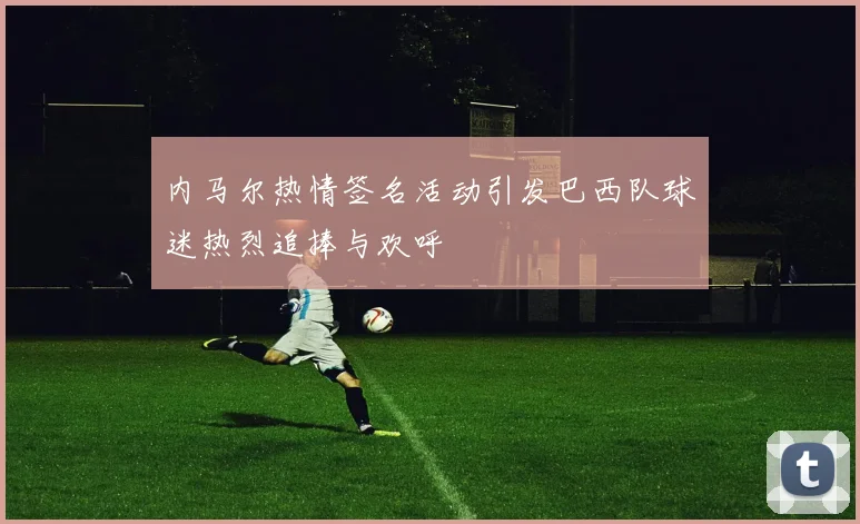 内马尔热情签名活动引发巴西队球迷热烈追捧与欢呼