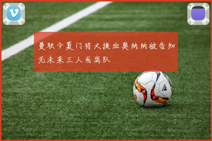 曼联今夏门将大换血奥纳纳被告知无未来三人或离队