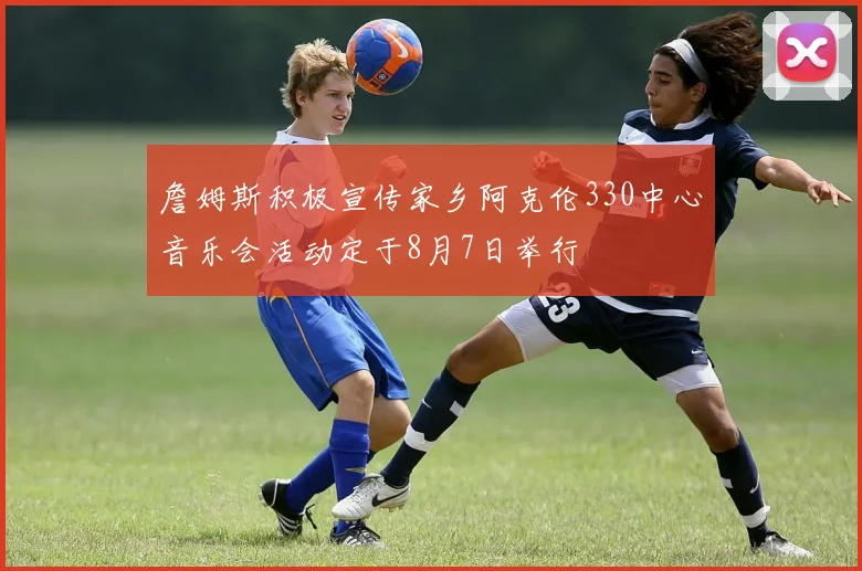 詹姆斯积极宣传家乡阿克伦330中心音乐会活动定于8月7日举行