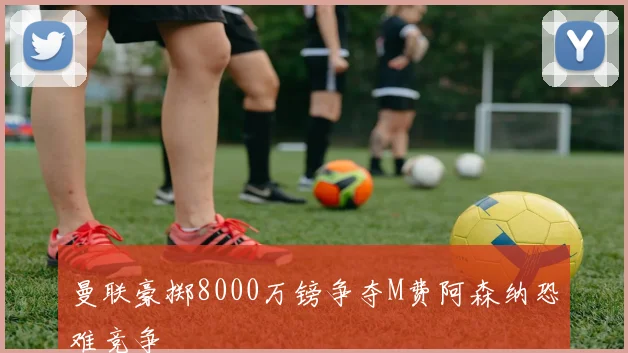 曼联豪掷8000万镑争夺M费阿森纳恐难竞争