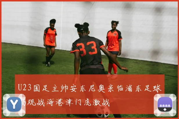 U23国足主帅安东尼奥亲临浦东足球场观战海港津门虎激战