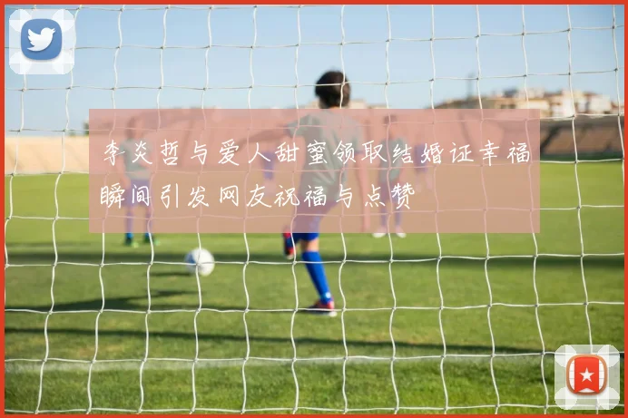 李炎哲与爱人甜蜜领取结婚证幸福瞬间引发网友祝福与点赞