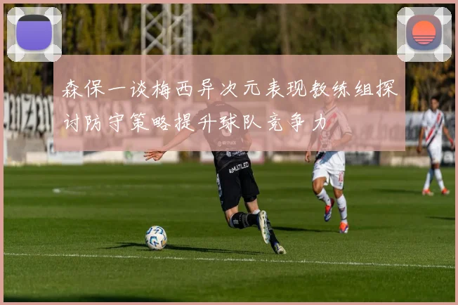 森保一谈梅西异次元表现教练组探讨防守策略提升球队竞争力