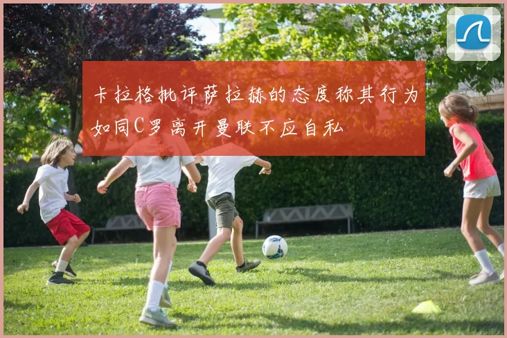 卡拉格批评萨拉赫的态度称其行为如同C罗离开曼联不应自私