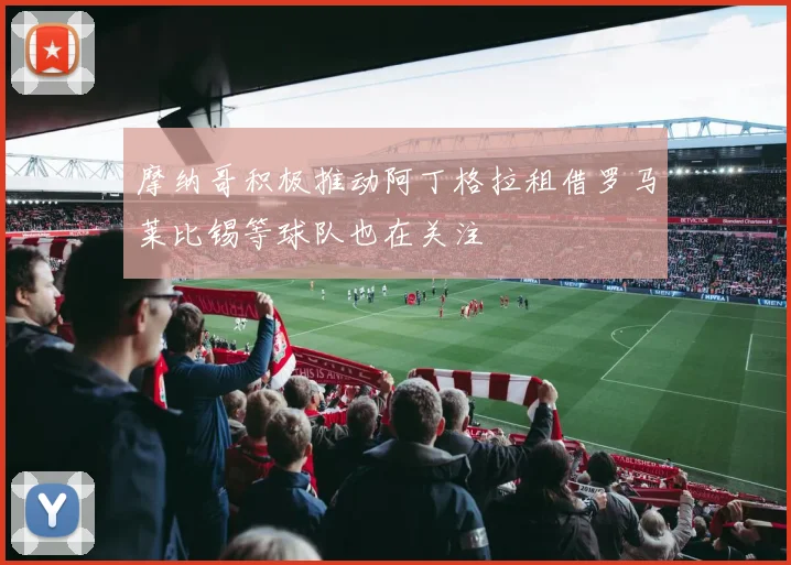 摩纳哥积极推动阿丁格拉租借罗马莱比锡等球队也在关注