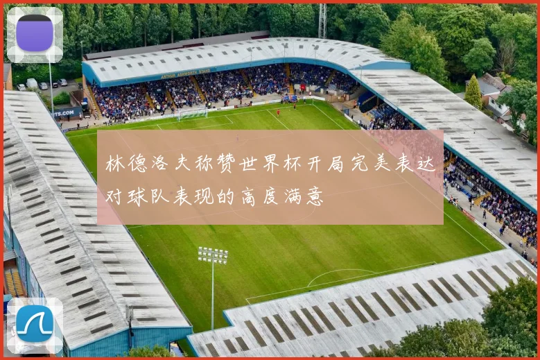 林德洛夫称赞世界杯开局完美表达对球队表现的高度满意