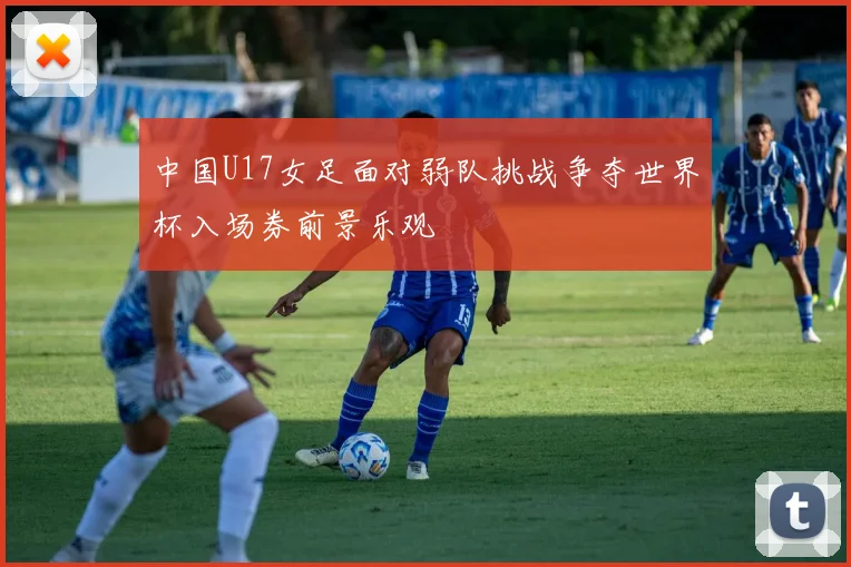 中国U17女足面对弱队挑战争夺世界杯入场券前景乐观