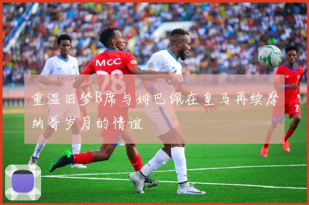 重温旧梦B席与姆巴佩在皇马再续摩纳哥岁月的情谊