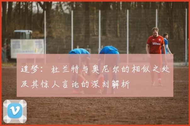 追梦：杜兰特与奥尼尔的相似之处及其惊人言论的深刻解析