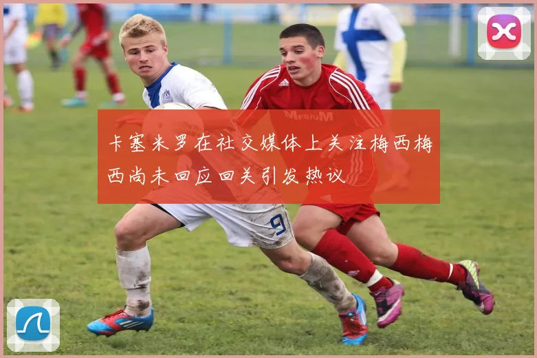 卡塞米罗在社交媒体上关注梅西梅西尚未回应回关引发热议