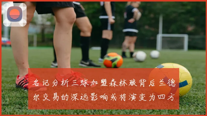 名记分析三球加盟森林狼背后兰德尔交易的深远影响或将演变为四方交易