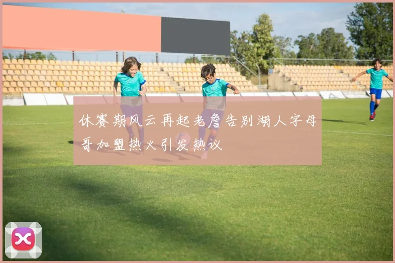 休赛期风云再起老詹告别湖人字母哥加盟热火引发热议
