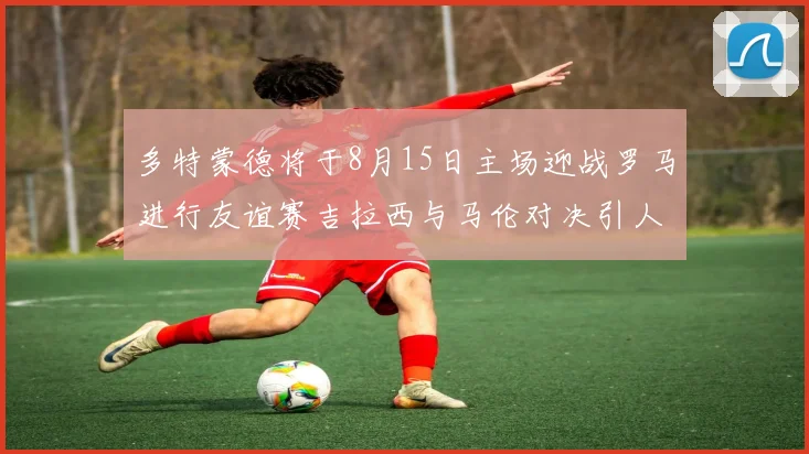 多特蒙德将于8月15日主场迎战罗马进行友谊赛吉拉西与马伦对决引人期待