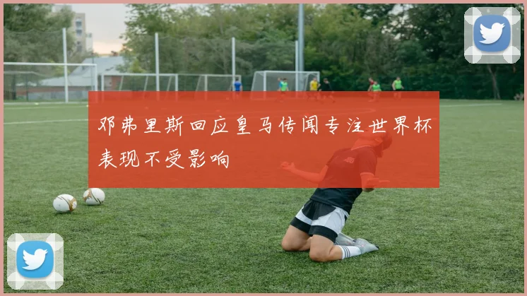 邓弗里斯回应皇马传闻专注世界杯表现不受影响