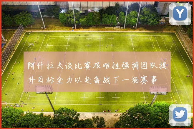阿什拉夫谈比赛艰难性强调团队提升目标全力以赴备战下一场赛事