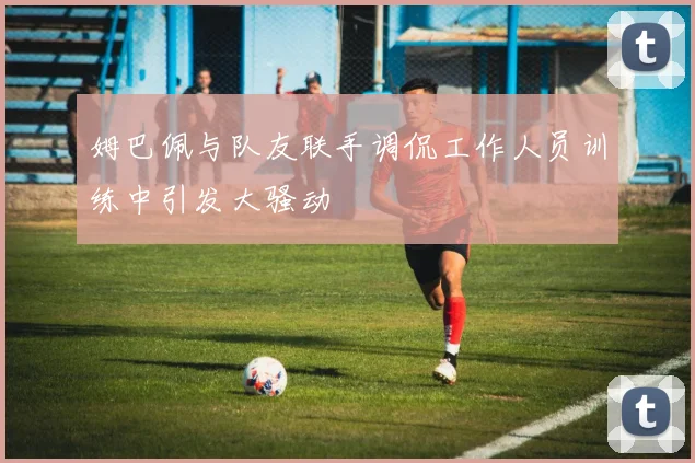 姆巴佩与队友联手调侃工作人员训练中引发大骚动