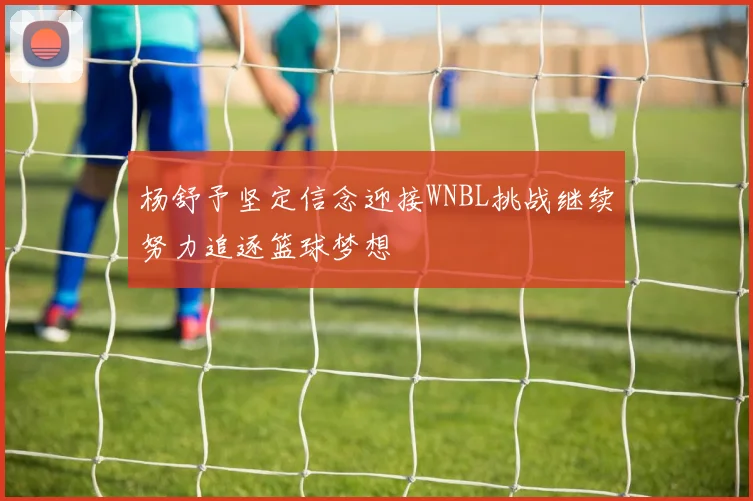 杨舒予坚定信念迎接WNBL挑战继续努力追逐篮球梦想