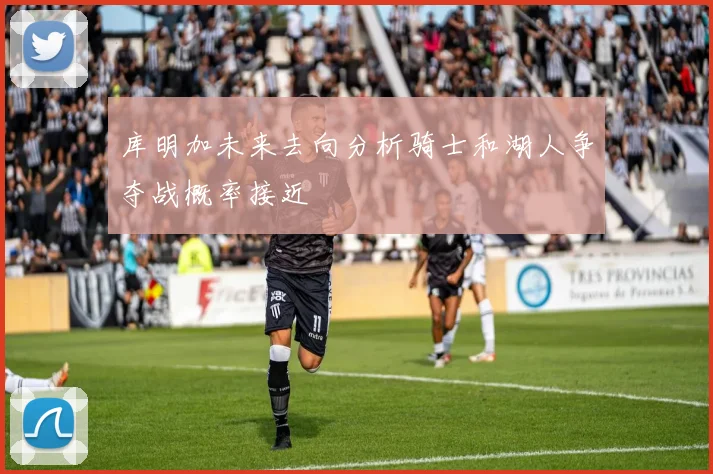 库明加未来去向分析骑士和湖人争夺战概率接近