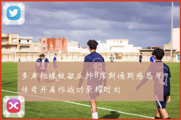 多库社媒致敬瓜帅B席斯通斯感恩与传奇并肩作战的荣耀时刻