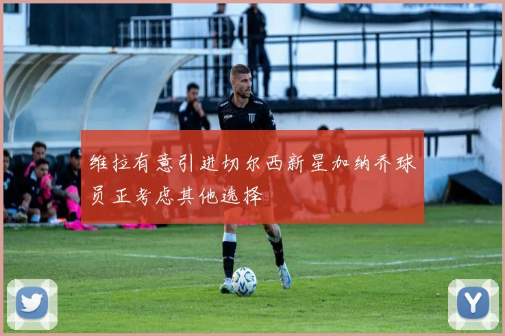 维拉有意引进切尔西新星加纳乔球员正考虑其他选择