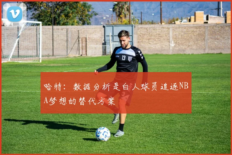 哈特：数据分析是白人球员追逐NBA梦想的替代方案