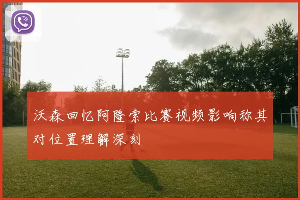 沃森回忆阿隆索比赛视频影响称其对位置理解深刻